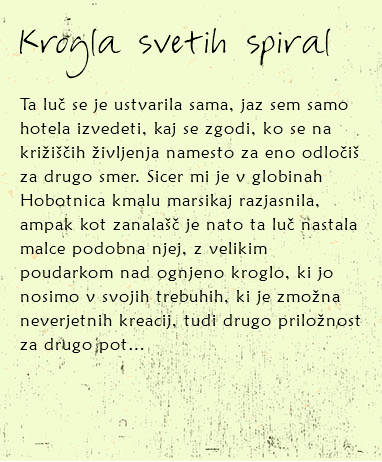 
Krogla svetih spiral Ta luč se je ustvarila sama, jaz sem samo hotela izvedeti, kaj se zgodi, ko se na križiščih življenja namesto za eno odločiš za drugo smer. Sicer mi je v globinah Hobotnica kmalu marsikaj razjasnila, ampak kot zanalašč je nato ta luč nastala malce podobna njej, z velikim poudarkom nad ognjeno kroglo, ki jo nosimo v svojih trebuhih, ki je zmožna neverjetnih kreacij, tudi drugo priložnost za drugo pot… 