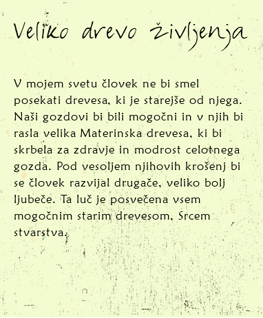 
Veliko drevo življenja V mojem svetu človek ne bi smel posekati drevesa, ki je starejše od njega. Naši gozdovi bi bili mogočni in v njih bi rasla velika Materinska drevesa, ki bi skrbela za zdravje in modrost celotnega gozda. Pod vesoljem njihovih krošenj bi se človek razvijal drugače, veliko bolj ljubeče. Ta luč je posvečena vsem mogočnim starim drevesom, Srcem stvarstva. 