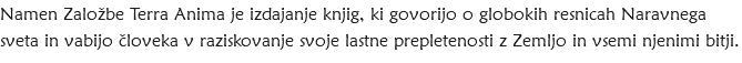 Namen Založbe Terra Anima je izdajanje knjig, ki govorijo o globokih resnicah Naravnega sveta in vabijo človeka v raziskovanje svoje lastne prepletenosti z Zemljo in vsemi njenimi bitji.