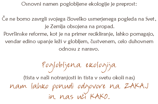 Osnovni namen poglobljene ekologije je preprost: Če ne bomo zavrgli svojega človeško usmerjenega pogleda na Svet, je Zemlja obsojena na propad. Površinske reforme, kot je na primer recikliranje, lahko pomagajo, vendar edino upanje leži v globljem, čustvenem, celo duhovnem odnosu z naravo. Poglobljena ekologija (tista v naši notranjosti in tista v svetu okoli nas) nam lahko ponudi odgovore na ZAKAJ
in nas uči KAKO. 