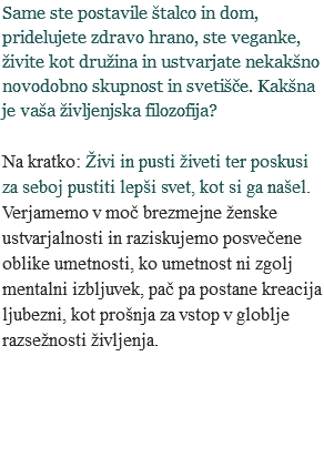 Same ste postavile štalco in dom, pridelujete zdravo hrano, ste veganke, živite kot družina in ustvarjate nekakšno novodobno skupnost in svetišče. Kakšna je vaša življenjska filozofija? Na kratko: Živi in pusti živeti ter poskusi za seboj pustiti lepši svet, kot si ga našel. Verjamemo v moč brezmejne ženske ustvarjalnosti in raziskujemo posvečene oblike umetnosti, ko umetnost ni zgolj mentalni izbljuvek, pač pa postane kreacija ljubezni, kot prošnja za vstop v globlje razsežnosti življenja. 