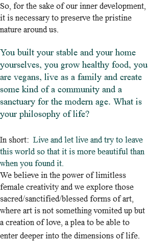 So, for the sake of our inner development, it is necessary to preserve the pristine nature around us. You built your stable and your home yourselves, you grow healthy food, you are vegans, live as a family and create some kind of a community and a sanctuary for the modern age. What is your philosophy of life? In short: Live and let live and try to leave this world so that it is more beautiful than when you found it. We believe in the power of limitless female creativity and we explore those sacred/sanctified/blessed forms of art, where art is not something vomited up but a creation of love, a plea to be able to enter deeper into the dimensions of life. 