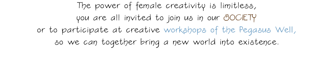 The power of female creativity is limitless, you are all invited to join us in our SOCIETY or to participate at creative workshops of the Pegasus Well, so we can together bring a new world into existence. 