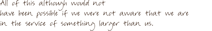 All of this although would not have been possible if we were not aware that we are in the service of something larger than us.