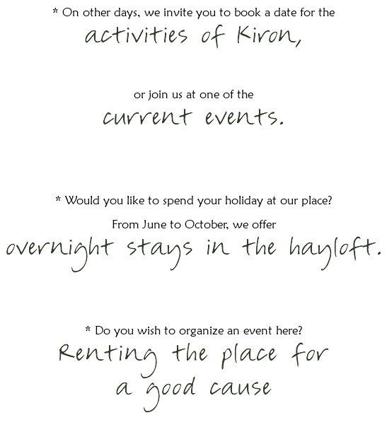 * On other days, we invite you to book a date for the
activities of Kiron, or join us at one of the current events. * Would you like to spend your holiday at our place?
From June to October, we offer overnight stays in the hayloft. * Do you wish to organize an event here?
Renting the place for a good cause 