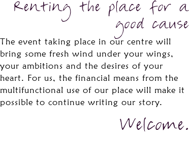 Renting the place for a good cause The event taking place in our centre will bring some fresh wind under your wings, your ambitions and the desires of your heart. For us, the financial means from the multifunctional use of our place will make it possible to continue writing our story. Welcome. 