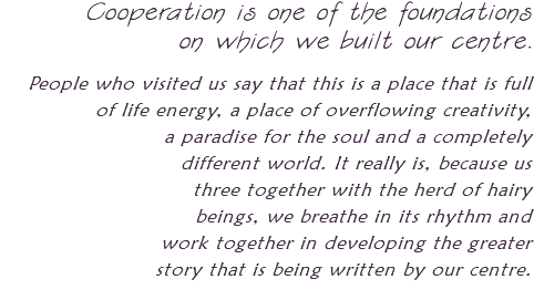Cooperation is one of the foundations on which we built our centre. People who visited us say that this is a place that is full of life energy, a place of overflowing creativity, a paradise for the soul and a completely different world. It really is, because us three together with the herd of hairy beings, we breathe in its rhythm and work together in developing the greater story that is being written by our centre.