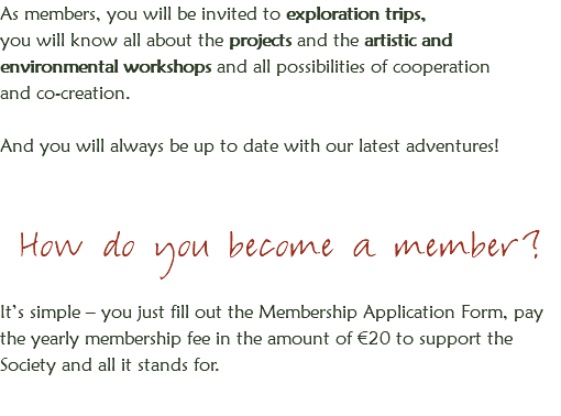 As members, you will be invited to exploration trips,
you will know all about the projects and the artistic and environmental workshops and all possibilities of cooperation and co-creation. And you will always be up to date with our latest adventures! How do you become a member? It’s simple – you just fill out the Membership Application Form, pay the yearly membership fee in the amount of €20 to support the Society and all it stands for.