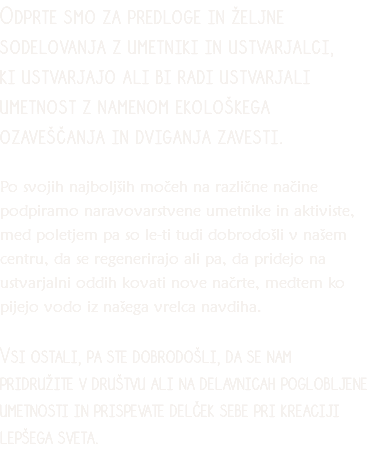 Odprte smo za predloge in željne sodelovanja z umetniki in ustvarjalci, ki ustvarjajo ali bi radi ustvarjali umetnost z namenom ekološkega ozaveščanja in dviganja zavesti. Po svojih najboljših močeh na različne načine podpiramo naravovarstvene umetnike in aktiviste, med poletjem pa so le-ti tudi dobrodošli v našem centru, da se regenerirajo ali pa, da pridejo na ustvarjalni oddih kovati nove načrte, medtem ko pijejo vodo iz našega vrelca navdiha. Vsi ostali, pa ste dobrodošli, da se nam pridružite v društvu ali na delavnicah poglobljene umetnosti in prispevate delček sebe pri kreaciji lepšega sveta.