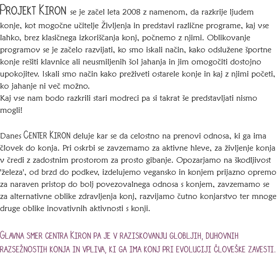 Projekt Kiron se je začel leta 2008 z namenom, da razkrije ljudem konje, kot mogočne učitelje Življenja in predstavi različne programe, kaj vse lahko, brez klasičnega izkoriščanja konj, počnemo z njimi. Oblikovanje programov se je začelo razvijati, ko smo iskali način, kako odslužene športne konje rešiti klavnice ali neusmiljenih šol jahanja in jim omogočiti dostojno upokojitev. Iskali smo način kako preživeti ostarele konje in kaj z njimi početi, ko jahanje ni več možno.
Kaj vse nam bodo razkrili stari modreci pa si takrat še predstavljati nismo mogli! Danes Center Kiron deluje kar se da celostno na prenovi odnosa, ki ga ima človek do konja. Pri oskrbi se zavzemamo za aktivne hleve, za življenje konja v čredi z zadostnim prostorom za prosto gibanje. Opozarjamo na škodljivost 'železa', od brzd do podkev, izdelujemo vegansko in konjem prijazno opremo za naraven pristop do bolj povezovalnega odnosa s konjem, zavzemamo se za alternativne oblike zdravljenja konj, razvijamo čutno konjarstvo ter mnoge druge oblike inovativnih aktivnosti s konji. Glavna smer centra Kiron pa je v raziskovanju globljih, duhovnih razsežnostih konja in vpliva, ki ga ima konj pri evoluciji človeške zavesti.