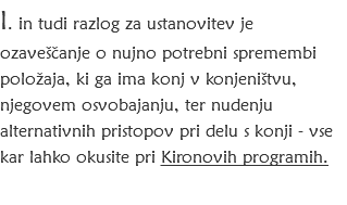 I. in tudi razlog za ustanovitev je ozaveščanje o nujno potrebni spremembi položaja, ki ga ima konj v konjeništvu, njegovem osvobajanju, ter nudenju alternativnih pristopov pri delu s konji - vse kar lahko okusite pri Kironovih programih.