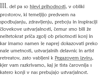 III. del pa so hlevi prihodnosti, v obliki prostorov, ki temeljijo predvsem na spodbujanju, zdravljenju, preboju in inspiraciji človekove ustvarjalnosti, čemur smo bili že neštetokrat priča zgolj ob prisotnosti konj in kar imamo namen še naprej dokazovati preko naše umetnosti, ustvarjalnih delavnic in artist retreatov, zato vabljeni k Pegazovem izviru, kjer vam razkrivamo, kaj je tista čarovnija s katero konji v nas prebujajo ustvarjalnost.