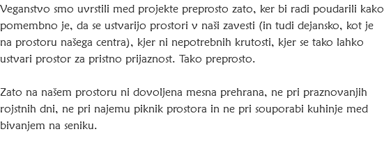 Veganstvo smo uvrstili med projekte preprosto zato, ker bi radi poudarili kako pomembno je, da se ustvarijo prostori v naši zavesti (in tudi dejansko, kot je na prostoru našega centra), kjer ni nepotrebnih krutosti, kjer se tako lahko ustvari prostor za pristno prijaznost. Tako preprosto. Zato na našem prostoru ni dovoljena mesna prehrana, ne pri praznovanjih rojstnih dni, ne pri najemu piknik prostora in ne pri souporabi kuhinje med bivanjem na seniku. 
