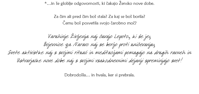 *…in še globlje odgovornosti, ki čakajo Žensko nove dobe. Za čim ali pred čim boš stala? Za kaj se boš borila? Čemu boš posvetila svojo čarobno moč? Varuhinje Življenja naj čuvajo Lepoto, ki še je; Bojevnice za Naravo naj se borijo proti uničevanju; Svete aktivistke naj s svojimi rituali in meditacijami pomagajo na drugih ravneh in Ustvarjalke nove dobe naj s svojimi vsakodnevnimi dejanji spreminjajo svet! Dobrodošla… in hvala, ker si prebrala.
