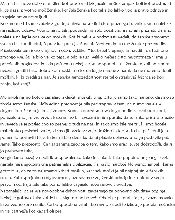 Matriarhat nove dobe ni mišljen kot prostor ki izključuje moške, ampak bolj kot prostor, ki kliče nazaj prvotno moč ženske, ker šele ženska kot taka bo lahko vodila prave odnose in vzgajala prave nove ljudi. Ko smo me tri same začele z gradnjo hleva na sredini čisto praznega travnika, smo naletele na različne odzive. Večinoma so bili spodbudni in zelo pozitivni, a moram priznati, da smo naletele na lepše odzive od moških. Kot bi nekje v podzavesti vedeli, da ženske zmoremo vse, so bili spodbudni, čeprav kar precej začudeni. Medtem ko so me ženske presenetile. Pričakovala sem iskro v njihovih očeh, vzklike: “To, babe!”, upanje in navdih, da tudi one zmorejo vse. Saj je bilo veliko tega, a bilo je tudi veliko nečesa čisto nasprotnega v smislu povešenih pogledov, kot da počnemo nekaj kar se ne spodobi, da ženska nikoli ne zmore nečesa zgraditi tako dobro kot moški in celo, da kaj je narobe z nami, da ne moremo dobiti moških, ki bi gradili za nas. Je ženska samozadostnost res tako strašljiva? Morda še bolj zanjo, kot zanj? Me nikoli nismo hotele zanalašč izključiti moških, preprosto je samo tako naneslo, da smo se zbrale samo ženske. Naša edina prednost je bila pravzaprav v tem, da nismo verjele v dogme kdo ženska je in kaj zmore. Konec koncev smo se dolgo borile za svobodo konj, porezale smo jim vse vrvi, s katerimi so bili zvezani in jim pustile, da se lahko pristno izrazijo in seveda se je posledično to preneslo tudi na nas. In tako smo bile me tri, ki smo hotele materinsko poskrbeti za te, ki smo jih vzele v svojo družino in ker so to bili pač konji je to pomenilo postaviti hlev. In ker ni bilo denarja, da bi plačale delavce, smo ga postavile pač same. Tako preprosto. Če vas zanima zgodba o tem, kako smo gradile, ste dobrodošli, da si jo preberete tukaj.
Ko gledamo nazaj v neolitik se sprašujemo, kako je lahko iz tako popolno urejenega sveta nastala naša egocentrična patriarhalna civilizacija. Kaj je šlo narobe? Ne vemo, ampak, kar je gotovo je, da za to ne smemo kriviti moških, ker vsak moški je bil najprej sin v ženskih rokah. Zato sprejmimo odgovornost, ozdravimo svoj ženski princip in stopimo v svojo pravo moč, kajti šele take bomo lahko vzgajale nove sinove človeštva.
Ni zanalašč, da se vse novodobne duhovnosti zavzemajo za ponovno obuditev boginje. Nekaj je gotovo, taka kot je bila, sigurno ne bo več. Obdobje patriarhata jo je zaznamovalo in za vedno spremenilo. Če bo sposobna vstati, bo ravno zaradi te izkušnje postala močnejša in veličastnejša kot kadarkoli prej. 