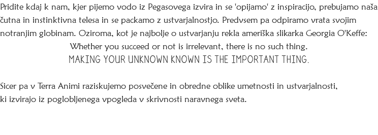 Pridite kdaj k nam, kjer pijemo vodo iz Pegasovega izvira in se 'opijamo' z inspiracijo, prebujamo naša čutna in instinktivna telesa in se packamo z ustvarjalnostjo. Predvsem pa odpiramo vrata svojim notranjim globinam. Oziroma, kot je najbolje o ustvarjanju rekla ameriška slikarka Georgia O'Keffe:
Whether you succeed or not is irrelevant, there is no such thing. MAKING YOUR UNKNOWN KNOWN IS THE IMPORTANT THING. Sicer pa v Terra Animi raziskujemo posvečene in obredne oblike umetnosti in ustvarjalnosti, ki izvirajo iz poglobljenega vpogleda v skrivnosti naravnega sveta. 