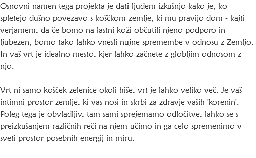 Osnovni namen tega projekta je dati ljudem izkušnjo kako je, ko spletejo dušno povezavo s koščkom zemlje, ki mu pravijo dom - kajti verjamem, da če bomo na lastni koži občutili njeno podporo in ljubezen, bomo tako lahko vnesli nujne spremembe v odnosu z Zemljo. In vaš vrt je idealno mesto, kjer lahko začnete z globljim odnosom z njo. Vrt ni samo košček zelenice okoli hiše, vrt je lahko veliko več. Je vaš intimni prostor zemlje, ki vas nosi in skrbi za zdravje vaših 'korenin'. Poleg tega je obvladljiv, tam sami sprejemamo odločitve, lahko se s preizkušanjem različnih reči na njem učimo in ga celo spremenimo v sveti prostor posebnih energij in miru. 