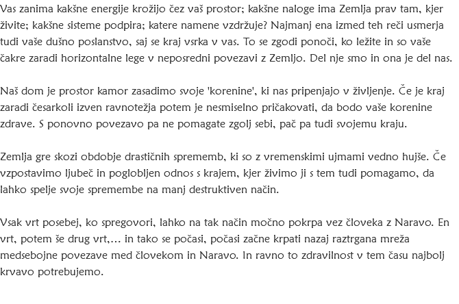 Vas zanima kakšne energije krožijo čez vaš prostor; kakšne naloge ima Zemlja prav tam, kjer živite; kakšne sisteme podpira; katere namene vzdržuje? Najmanj ena izmed teh reči usmerja tudi vaše dušno poslanstvo, saj se kraj vsrka v vas. To se zgodi ponoči, ko ležite in so vaše čakre zaradi horizontalne lege v neposredni povezavi z Zemljo. Del nje smo in ona je del nas. Naš dom je prostor kamor zasadimo svoje 'korenine', ki nas pripenjajo v življenje. Če je kraj zaradi česarkoli izven ravnotežja potem je nesmiselno pričakovati, da bodo vaše korenine zdrave. S ponovno povezavo pa ne pomagate zgolj sebi, pač pa tudi svojemu kraju. Zemlja gre skozi obdobje drastičnih sprememb, ki so z vremenskimi ujmami vedno hujše. Če vzpostavimo ljubeč in poglobljen odnos s krajem, kjer živimo ji s tem tudi pomagamo, da lahko spelje svoje spremembe na manj destruktiven način. Vsak vrt posebej, ko spregovori, lahko na tak način močno pokrpa vez človeka z Naravo. En vrt, potem še drug vrt,… in tako se počasi, počasi začne krpati nazaj raztrgana mreža medsebojne povezave med človekom in Naravo. In ravno to zdravilnost v tem času najbolj krvavo potrebujemo.