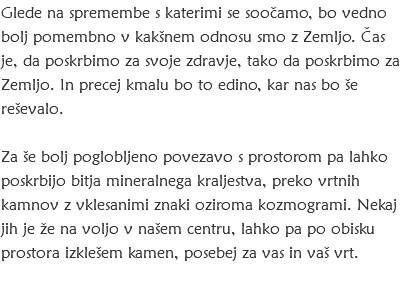 Glede na spremembe s katerimi se soočamo, bo vedno bolj pomembno v kakšnem odnosu smo z Zemljo. Čas je, da poskrbimo za svoje zdravje, tako da poskrbimo za Zemljo. In precej kmalu bo to edino, kar nas bo še reševalo. Za še bolj poglobljeno povezavo s prostorom pa lahko poskrbijo bitja mineralnega kraljestva, preko vrtnih kamnov z vklesanimi znaki oziroma kozmogrami. Nekaj jih je že na voljo v našem centru, lahko pa po obisku prostora izklešem kamen, posebej za vas in vaš vrt. 