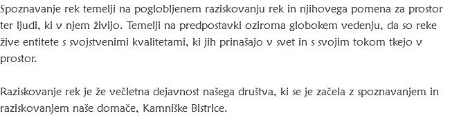 Spoznavanje rek temelji na poglobljenem raziskovanju rek in njihovega pomena za prostor ter ljudi, ki v njem živijo. Temelji na predpostavki oziroma globokem vedenju, da so reke žive entitete s svojstvenimi kvalitetami, ki jih prinašajo v svet in s svojim tokom tkejo v prostor. Raziskovanje rek je že večletna dejavnost našega društva, ki se je začela z spoznavanjem in raziskovanjem naše domače, Kamniške Bistrice. 