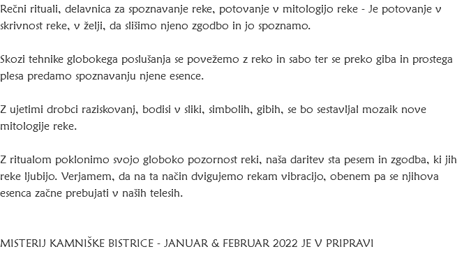 Rečni rituali, delavnica za spoznavanje reke, potovanje v mitologijo reke - Je potovanje v skrivnost reke, v želji, da slišimo njeno zgodbo in jo spoznamo. Skozi tehnike globokega poslušanja se povežemo z reko in sabo ter se preko giba in prostega plesa predamo spoznavanju njene esence. Z ujetimi drobci raziskovanj, bodisi v sliki, simbolih, gibih, se bo sestavljal mozaik nove mitologije reke. Z ritualom poklonimo svojo globoko pozornost reki, naša daritev sta pesem in zgodba, ki jih reke ljubijo. Verjamem, da na ta način dvigujemo rekam vibracijo, obenem pa se njihova esenca začne prebujati v naših telesih. Misterij Kamniške Bistrice - januar & februar 2022 JE v pripravi 