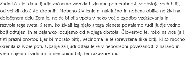Zadnji čas je, da se ljudje začnemo zavedati izjemne pomembnosti soobstoja vseh bitij, od velikih do čisto drobnih. Nobeno življenje ni naključno in nobena oblika ne živi na določenem delu Zemlje, ne da bi bila vpeta v neko večjo zgodbo vzdrževanja in razvoja tega sveta. S tem, ko živali izginjajo s tega planeta postajamo tudi ljudje vedno bolj odtujeni in se dejansko ločujemo od svojega obstoja. Človeštvo je, roko na srce (ali tisti prazni prostor, kjer bi moralo biti), večinoma le še sprevržena slika bitij, ki so močno skrenila iz svoje poti. Upanje za ljudi ostaja le še v neposredni povezanosti z naravo in vsemi njenimi vidnimi in nevidnimi bitji ter razsežnostmi.