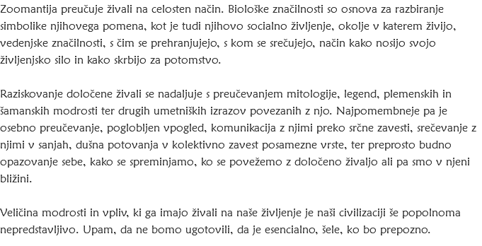 Zoomantija preučuje živali na celosten način. Biološke značilnosti so osnova za razbiranje simbolike njihovega pomena, kot je tudi njihovo socialno življenje, okolje v katerem živijo, vedenjske značilnosti, s čim se prehranjujejo, s kom se srečujejo, način kako nosijo svojo življenjsko silo in kako skrbijo za potomstvo. Raziskovanje določene živali se nadaljuje s preučevanjem mitologije, legend, plemenskih in šamanskih modrosti ter drugih umetniških izrazov povezanih z njo. Najpomembneje pa je osebno preučevanje, poglobljen vpogled, komunikacija z njimi preko srčne zavesti, srečevanje z njimi v sanjah, dušna potovanja v kolektivno zavest posamezne vrste, ter preprosto budno opazovanje sebe, kako se spreminjamo, ko se povežemo z določeno živaljo ali pa smo v njeni bližini. Veličina modrosti in vpliv, ki ga imajo živali na naše življenje je naši civilizaciji še popolnoma nepredstavljivo. Upam, da ne bomo ugotovili, da je esencialno, šele, ko bo prepozno.