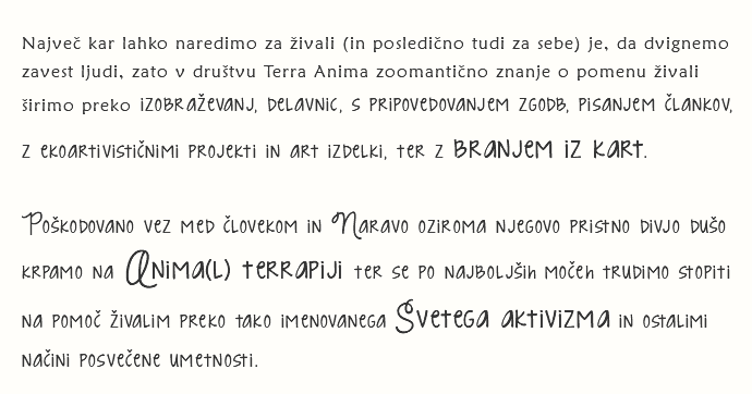 
Največ kar lahko naredimo za živali (in posledično tudi za sebe) je, da dvignemo zavest ljudi, zato v društvu Terra Anima zoomantično znanje o pomenu živali širimo preko izobraževanj, delavnic, s pripovedovanjem zgodb, pisanjem člankov, z ekoartivističnimi projekti in art izdelki, ter z branjem iz kart. Poškodovano vez med človekom in Naravo oziroma njegovo pristno divjo dušo krpamo na Anima(l) terrapiji ter se po najboljših močeh trudimo stopiti na pomoč živalim preko tako imenovanega Svetega aktivizma in ostalimi načini posvečene umetnosti.