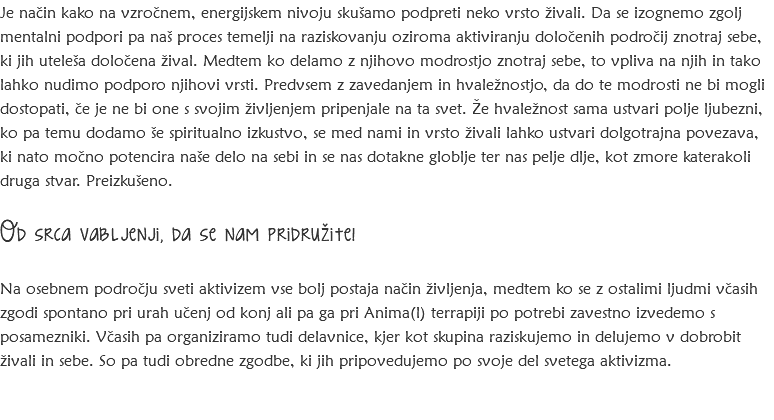 Je način kako na vzročnem, energijskem nivoju skušamo podpreti neko vrsto živali. Da se izognemo zgolj mentalni podpori pa naš proces temelji na raziskovanju oziroma aktiviranju določenih področij znotraj sebe, ki jih uteleša določena žival. Medtem ko delamo z njihovo modrostjo znotraj sebe, to vpliva na njih in tako lahko nudimo podporo njihovi vrsti. Predvsem z zavedanjem in hvaležnostjo, da do te modrosti ne bi mogli dostopati, če je ne bi one s svojim življenjem pripenjale na ta svet. Že hvaležnost sama ustvari polje ljubezni, ko pa temu dodamo še spiritualno izkustvo, se med nami in vrsto živali lahko ustvari dolgotrajna povezava, ki nato močno potencira naše delo na sebi in se nas dotakne globlje ter nas pelje dlje, kot zmore katerakoli druga stvar. Preizkušeno. Od srca vabljenji, da se nam pridružite! Na osebnem področju sveti aktivizem vse bolj postaja način življenja, medtem ko se z ostalimi ljudmi včasih zgodi spontano pri urah učenj od konj ali pa ga pri Anima(l) terrapiji po potrebi zavestno izvedemo s posamezniki. Včasih pa organiziramo tudi delavnice, kjer kot skupina raziskujemo in delujemo v dobrobit živali in sebe. So pa tudi obredne zgodbe, ki jih pripovedujemo po svoje del svetega aktivizma. 