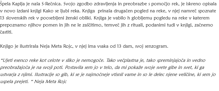 Špela Kaplja je naša S-Rečnica. Svojo zgodbo zdravljenja in preobrazbe s pomočjo rek, je iskreno opisala v novo izdani knjigi Kako se ljubi reka. Knjiga prinaša drugačen pogled na reke, v njej namreč spoznate 13 slovenskih rek v poosebljeni ženski obliki. Knjiga je vabilo h globljemu pogledu na reke v katerem prepoznamo njihov pomen in jih ne le zaščitimo, temveč jih z rituali, podanimi tudi v knjigi, začnemo častiti. Knjigo je ilustrirala Neja Meta Rojc, v njej ima vsaka od 13 dam, svoj senzogram. “Ujeti esenco reke kot celote v sliko je nemogoče. Tako večplastna je, tako spreminjajoča in vedno preobražajoča je na svoji poti. Postavila sem jo v telo, da mi pokaže svoje svete gibe in svet, ki ga ustvarja z njimi. Ilustracije so gib, ki se je najmočneje vtisnil vame in so le delec njene veličine, ki sem jo uspela prejeti. “ Neja Meta Rojc 